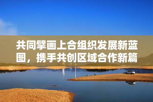 共同擘画上合组织发展新蓝图，携手共创区域合作新篇章