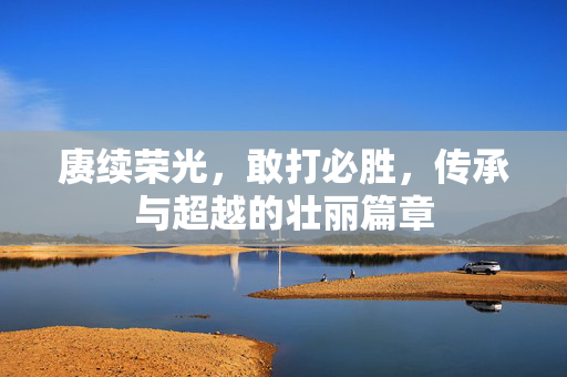 赓续荣光，敢打必胜，传承与超越的壮丽篇章
