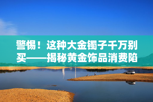 警惕！这种大金镯子千万别买——揭秘黄金饰品消费陷阱