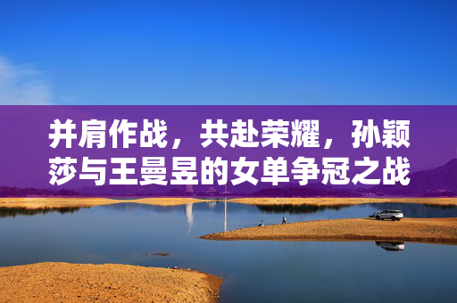 并肩作战，共赴荣耀，孙颖莎与王曼昱的女单争冠之战