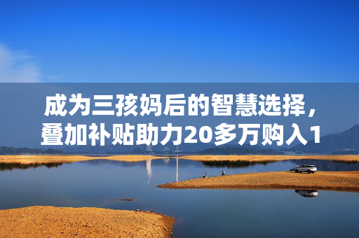 成为三孩妈后的智慧选择，叠加补贴助力20多万购入110平温馨小窝