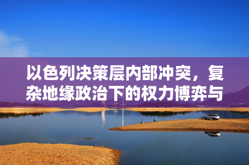 以色列决策层内部冲突，复杂地缘政治下的权力博弈与挑战