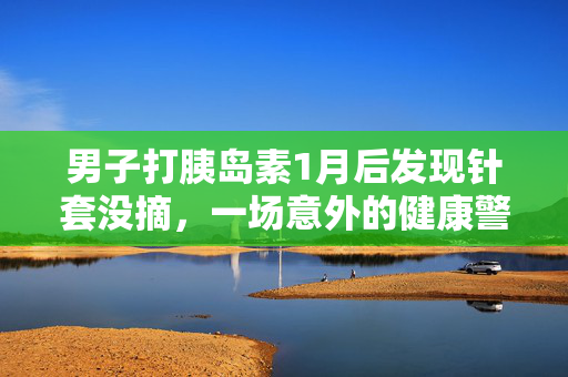 男子打胰岛素1月后发现针套没摘，一场意外的健康警钟