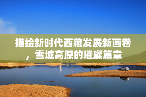 描绘新时代西藏发展新画卷，雪域高原的璀璨篇章