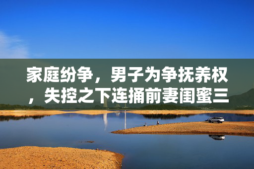 家庭纷争，男子为争抚养权，失控之下连捅前妻闺蜜三刀