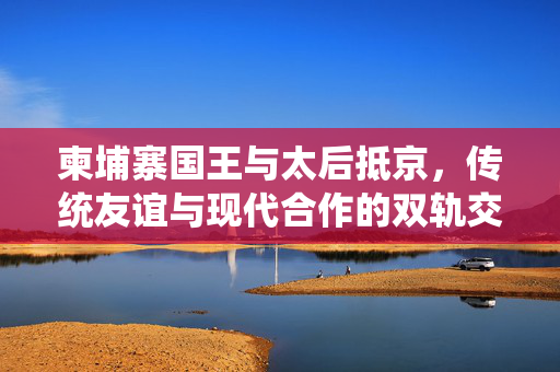 柬埔寨国王与太后抵京，传统友谊与现代合作的双轨交汇