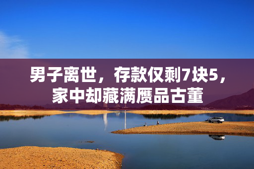 男子离世，存款仅剩7块5，家中却藏满赝品古董
