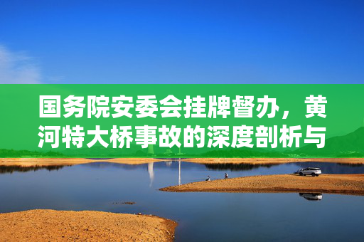 国务院安委会挂牌督办，黄河特大桥事故的深度剖析与反思