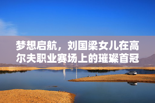 梦想启航，刘国梁女儿在高尔夫职业赛场上的璀璨首冠
