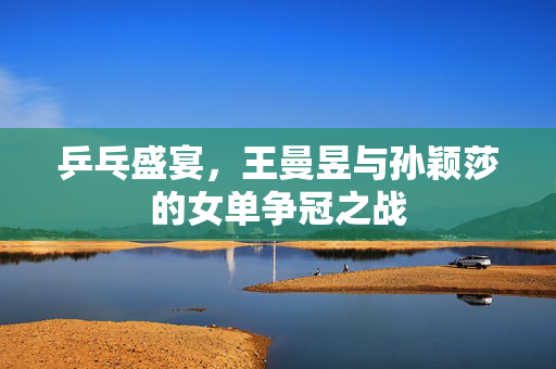 乒乓盛宴，王曼昱与孙颖莎的女单争冠之战