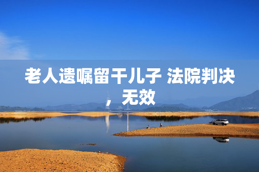 老人遗嘱留干儿子 法院判决，无效