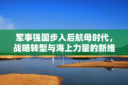 军事强国步入后航母时代，战略转型与海上力量的新维度