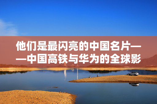 他们是最闪亮的中国名片——中国高铁与华为的全球影响力