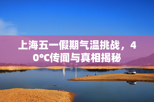 上海五一假期气温挑战，40℃传闻与真相揭秘