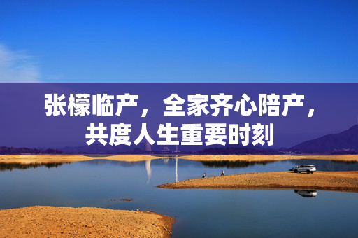 张檬临产，全家齐心陪产，共度人生重要时刻