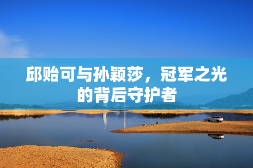 邱贻可与孙颖莎，冠军之光的背后守护者