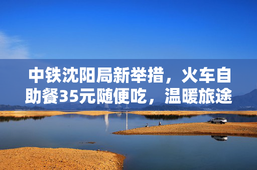 中铁沈阳局新举措，火车自助餐35元随便吃，温暖旅途新体验