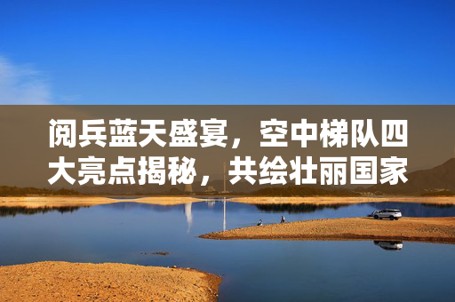 阅兵蓝天盛宴，空中梯队四大亮点揭秘，共绘壮丽国家画卷