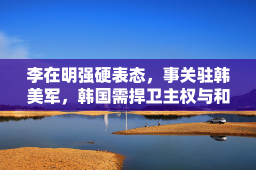 李在明强硬表态，事关驻韩美军，韩国需捍卫主权与和平