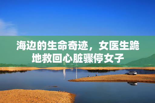 海边的生命奇迹，女医生跪地救回心脏骤停女子
