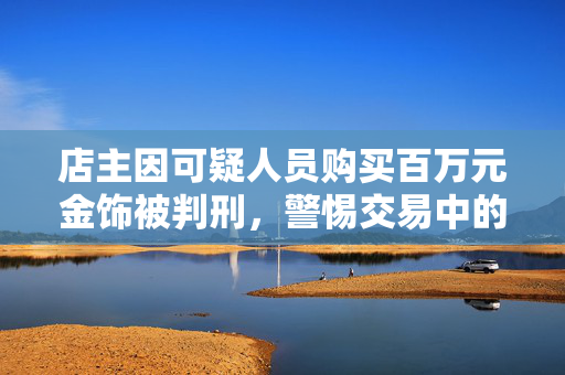 店主因可疑人员购买百万元金饰被判刑，警惕交易中的法律风险与道德考量