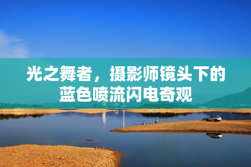 光之舞者，摄影师镜头下的蓝色喷流闪电奇观