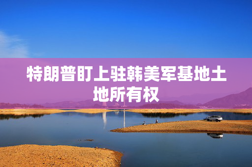 特朗普盯上驻韩美军基地土地所有权