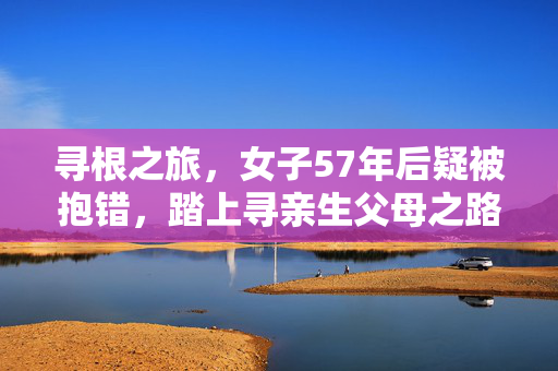 寻根之旅，女子57年后疑被抱错，踏上寻亲生父母之路