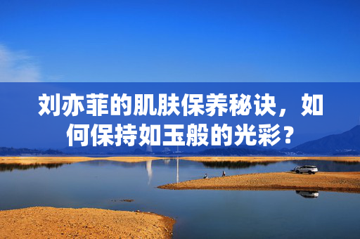 刘亦菲的肌肤保养秘诀，如何保持如玉般的光彩？