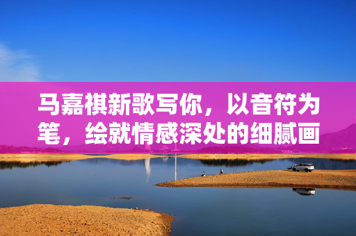 马嘉祺新歌写你，以音符为笔，绘就情感深处的细腻画卷