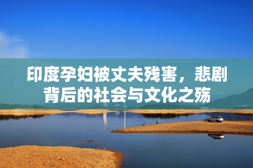 印度孕妇被丈夫残害，悲剧背后的社会与文化之殇