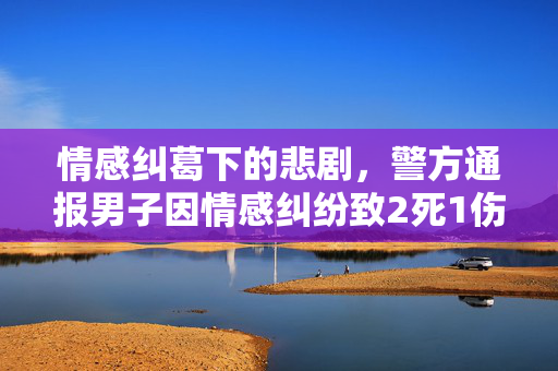 情感纠葛下的悲剧，警方通报男子因情感纠纷致2死1伤事件深度剖析