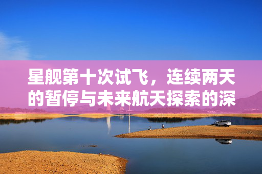 星舰第十次试飞，连续两天的暂停与未来航天探索的深思