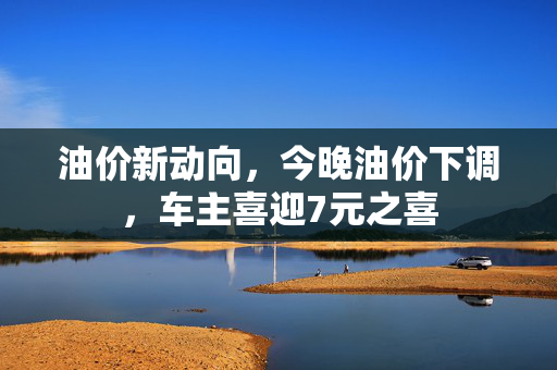 油价新动向，今晚油价下调，车主喜迎7元之喜