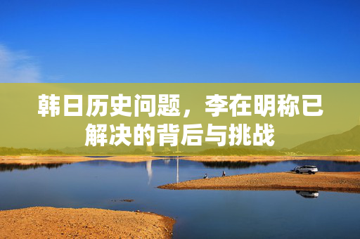 韩日历史问题，李在明称已解决的背后与挑战