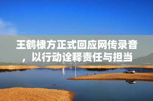 王鹤棣方正式回应网传录音，以行动诠释责任与担当