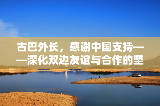 古巴外长，感谢中国支持——深化双边友谊与合作的坚实基石