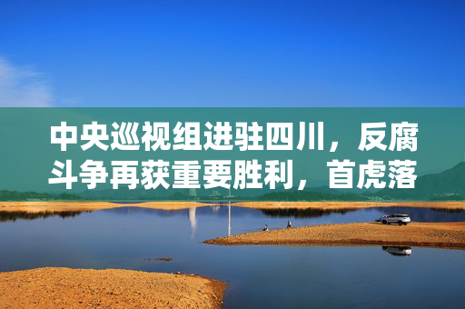 中央巡视组进驻四川，反腐斗争再获重要胜利，首虎落马