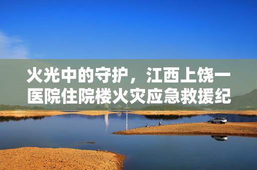 火光中的守护，江西上饶一医院住院楼火灾应急救援纪实