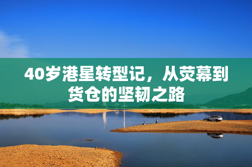 40岁港星转型记，从荧幕到货仓的坚韧之路