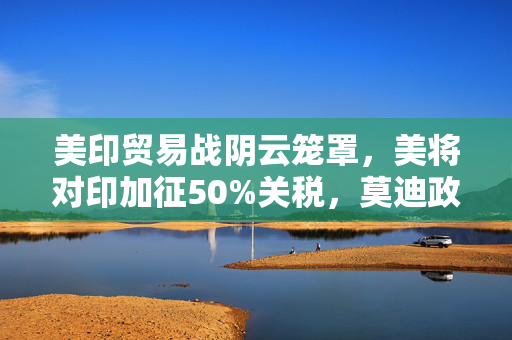 美印贸易战阴云笼罩，美将对印加征50%关税，莫迪政府强硬表态的背后