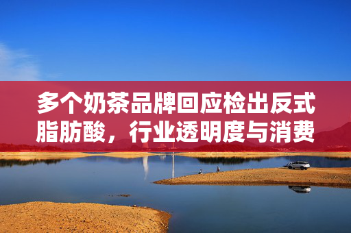多个奶茶品牌回应检出反式脂肪酸，行业透明度与消费者健康的双重考量