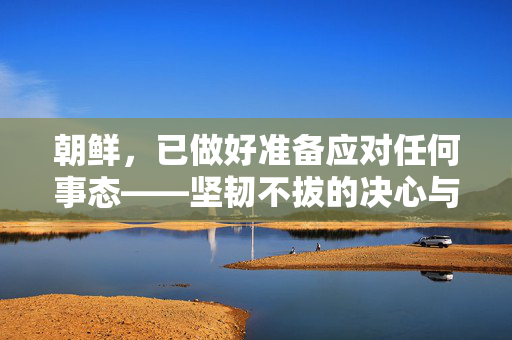 朝鲜，已做好准备应对任何事态——坚韧不拔的决心与战略自信