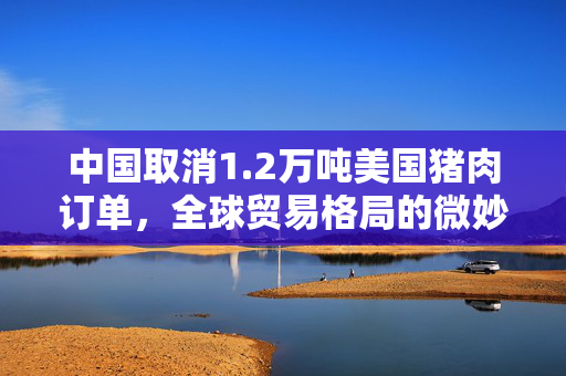中国取消1.2万吨美国猪肉订单，全球贸易格局的微妙变化