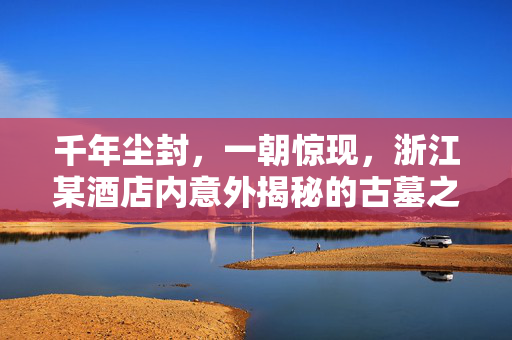 千年尘封，一朝惊现，浙江某酒店内意外揭秘的古墓之谜