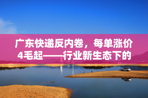 广东快递反内卷，每单涨价4毛起——行业新生态下的微妙平衡