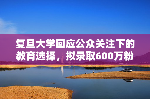 复旦大学回应公众关注下的教育选择，拟录取600万粉丝网红引发争议