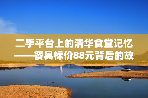 二手平台上的清华食堂记忆——餐具标价88元背后的故事