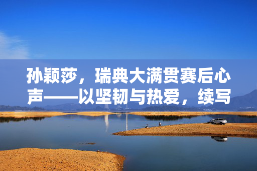 孙颖莎，瑞典大满贯赛后心声——以坚韧与热爱，续写乒乓传奇