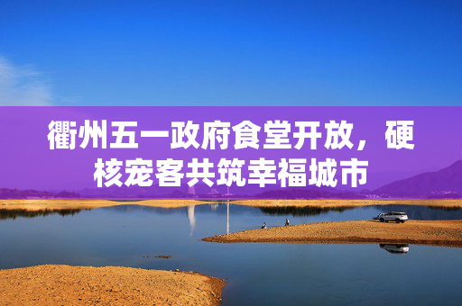 衢州五一政府食堂开放，硬核宠客共筑幸福城市
